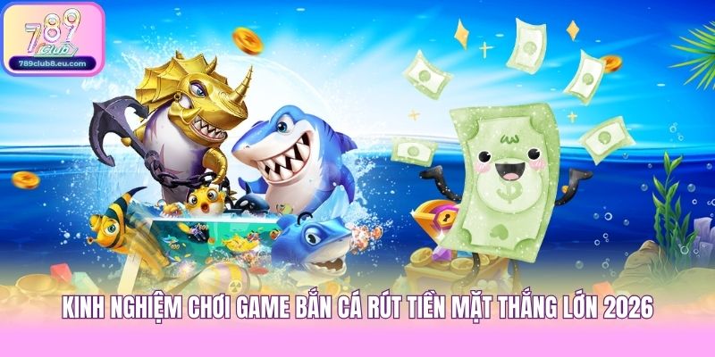 Kinh Nghiệm Chơi Game Bắn Cá Rút Tiền Mặt Thắng Lớn 2026